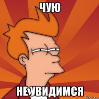 чую не увидимся