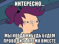 интересно... мы когда нибудь будем проводить время вместе