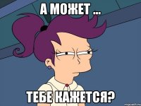 а может ... тебе кажется?