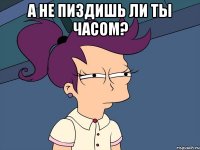 А НЕ ПИЗДИШЬ ЛИ ТЫ ЧАСОМ? 