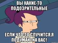 вы какие-то подозрительные если что-то случится,я подумаю на вас!