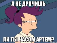 а не дрочишь ли ты часом,артем?