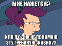 мне кажется? или я одна не понимаю эту гребаную физику?