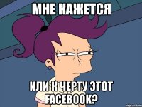 мне кажется или к черту этот facebook?