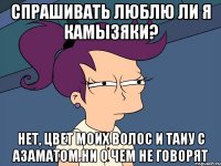 Спрашивать люблю ли я камызяки? Нет, цвет моих волос и таиу с азаматом ни о чем не говорят