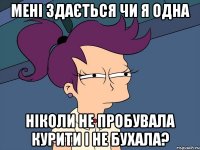 мені здається чи я одна ніколи не пробувала курити і не бухала?