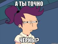 а ты точно чёрны?