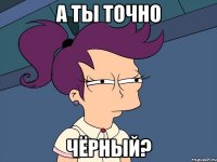 а ты точно чёрный?