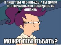 я пишу тебе что-нибудь, а ты долго не отвечаешь или выходишь из онлайна может тебе въбать?