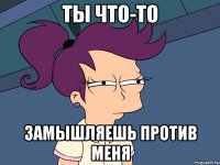 ТЫ ЧТО-ТО ЗАМЫШЛЯЕШЬ ПРОТИВ МЕНЯ