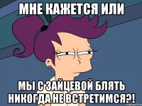 Мне кажется или МЫ С ЗАЙЦЕВОЙ БЛЯТЬ НИКОГДА НЕ ВСТРЕТИМСЯ?!