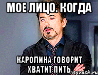 мое лицо. когда каролина говорит хватит пить