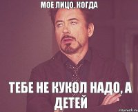 Мое лицо, когда Тебе не кукол надо, а детей