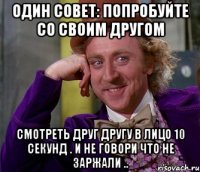 один совет: попробуйте со своим другом смотреть друг другу в лицо 10 секунд . и не говори что не заржали ..