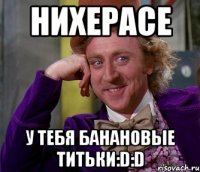 Нихерасе у тебя банановые титьки:D:D