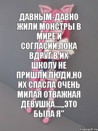 давным-давно жили монстры в мире и согласии,пока вдруг в их школу не пришли люди,но их спасла очень милая отважная девушка....,,Это была я''