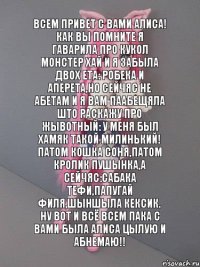 всем привет с вами Алиса! Как вы помните я гаварила про кукол монстер хай и я забыла двох ета: робека и аперета,но сейчяс не абетам и я вам паабещяла што раскажу про жывотный: у меня был хамяк такой милинький! Патом кошка Соня,патом кролик пушынка,а сейчяс:сабака Тефи,папугай Филя,шыншыла Кексик. Ну вот и всё всем пака с вами была Алиса цылую и абнемаю!!