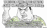 Трясутся руки? Просыпается сахар на стол? Я знаю выход: УБРАТЬ ПРОСЫПАННЫЙ САХАР СО СТОЛА и не оставляй в одиночестве на столе фантики от конфет и использованные пакетики чая!!!