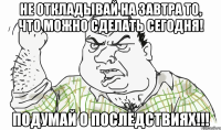 Не откладывай на завтра то, что можно сделать сегодня! Подумай о последствиях!!!