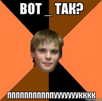 ВОТ _ ТАК? ПППППППППППУУУУУУУКККК