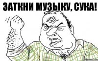 ЗАТКНИ МУЗЫКУ, СУКА!