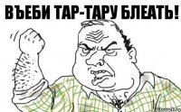 ВЪЕБИ ТАР-ТАРУ БЛЕАТЬ!