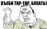 ВЪЕБИ ТАР-ТАР, БЛЕАТЬ!