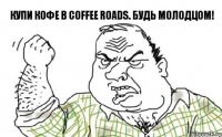 купи кофе в coffee roads. Будь молодцом!