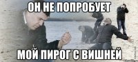 ОН НЕ ПОПРОБУЕТ МОЙ ПИРОГ С ВИШНЕЙ