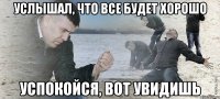 услышал, что все будет хорошо успокойся, вот увидишь