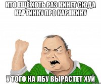 кто ещё хоть раз кинет сюда картинку про КАРЯКИНУ у того на лбу вырастет ХУЙ