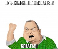 Не учи меня, как писать!!! БЛЕАТЬ!!!
