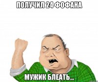 Получил 24 фофана Мужик блеать...