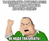 ты подходишь к учителю после урока и выпрашиваешь хорошую оценку? НЕ НАДО ТАК,БЛЕАТЬ!