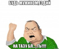 Будь Мужиком,ездий На ТАЗУ БЛ.....ть!!!!