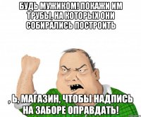 Будь мужиком! Покажи им трубы, на которых они собирались построить , Ь, магазин, чтобы надпись на заборе оправдать!