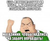 Будь мужиком! Покажи им трубы, , Ь, на которых они собирались построить магазииин, чтобы надпись на заборе оправдать!