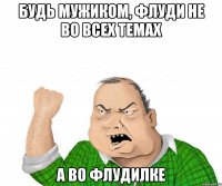 Будь мужиком, флуди не во всех темах а во флудилке