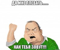 ДА МНЕ ПЛЕВАТЬ....... КАК ТЕБЯ ЗОВУТ!!!