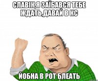 Славік,я заїбався тебе ждать,давай в КС йобна в рот блеать