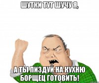 Шутки тут шучу я, а ты пиздуй на кухню борщец готовить!