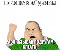 Не рассказывай друзьям Рассказывай подругам, блеать!