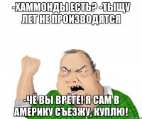 -Хаммонды есть? -тыщу лет не производятся -чё вы врёте! я сам в америку съезжу, куплю!