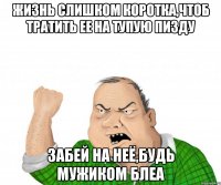 ЖИЗНЬ СЛИШКОМ КОРОТКА,ЧТОБ ТРАТИТЬ ЕЕ НА ТУПУЮ ПИЗДУ ЗАБЕЙ НА НЕЁ,БУДЬ МУЖИКОМ БЛЕА