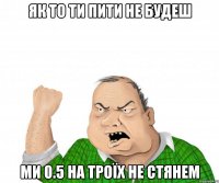 Як то ти пити не будеш Ми 0.5 на троїх не стянем