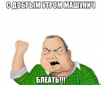 С ДОБРЫМ УТРОМ МАШУНИЧ БЛЕАТЬ!!!