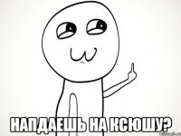  Напдаешь на Ксюшу?