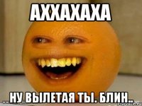 аххахаха ну вылетая ты. блин..