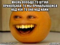 Жизнь вообще-то штука прикольная. То мы прикалываемся над ней, то она над нами. 