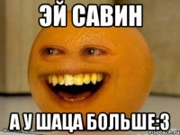 Эй Савин А у шаца больше:3